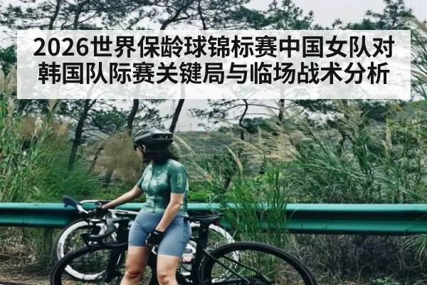 2026世界保龄球锦标赛中国女队对韩国队际赛关键局与临场战术分析