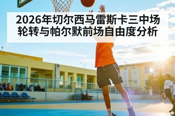 2026年切尔西马雷斯卡三中场轮转与帕尔默前场自由度分析